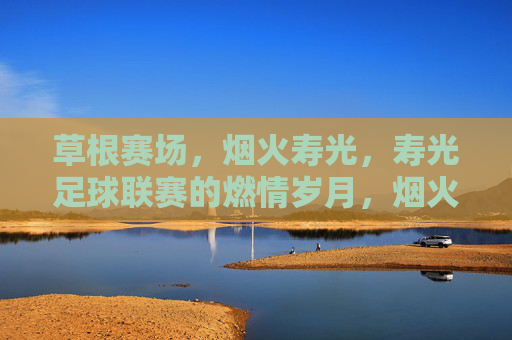 草根赛场,烟火寿光,寿光足球联赛的燃情岁月,烟火寿光草根赛场,足球燃情岁月