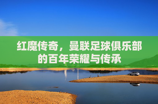 红魔传奇,曼联足球俱乐部的百年荣耀与传承