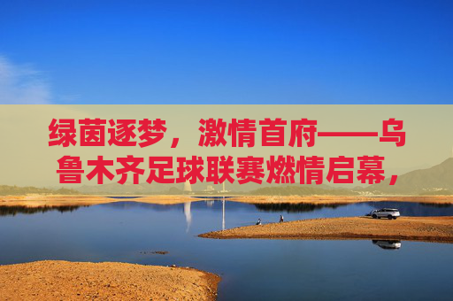 绿茵逐梦，激情首府——乌鲁木齐足球联赛燃情启幕，绿茵逐梦，激情首府——乌鲁木齐足球联赛燃情启幕