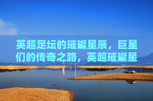 英超足坛的璀璨星辰，巨星们的传奇之路，英超璀璨星辰传奇之路