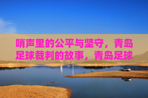 哨声里的公平与坚守,青岛足球裁判的故事,青岛足球裁判,哨声里的公平与坚守