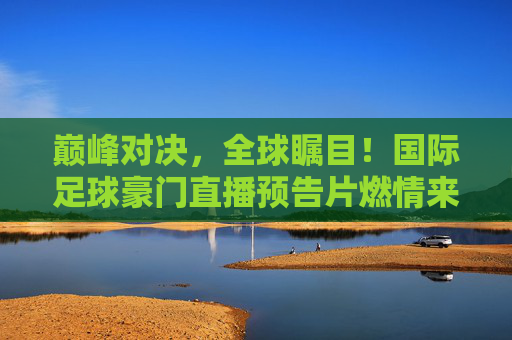 巅峰对决,全球瞩目!国际足球豪门直播预告片燃情来袭,巅峰对决!国际足球豪门直播预告燃情来袭