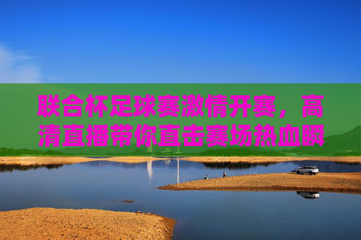 联合杯足球赛激情开赛，高清直播带你直击赛场热血瞬间，联合杯足球赛激情开赛，高清直播直击赛场热血瞬间