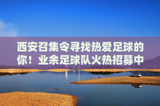 西安召集令寻找热爱足球的你！业余足球队火热招募中！西安业余足球队火热招募！热爱足球的你，速来！