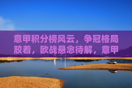 意甲积分榜风云,争冠格局胶着,欧战悬念待解,意甲积分榜风云,争冠胶着,欧战悬念待解