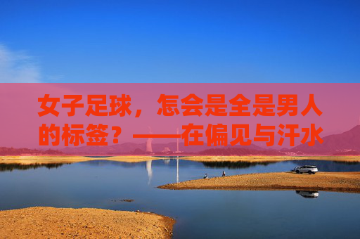 女子足球,怎会是全是男人的标签?——在偏见与汗水中,看见真正的她力量
