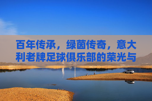 百年传承,绿茵传奇,意大利老牌足球俱乐部的荣光与坚守,百年传承绿茵传奇,意大利老牌足球俱乐部的荣光与坚守