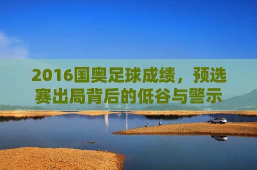 2016国奥足球成绩,预选赛出局背后的低谷与警示
