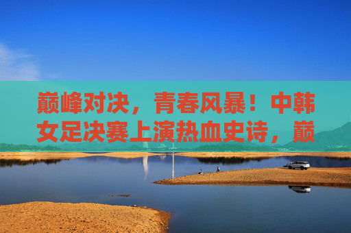 巅峰对决，青春风暴！中韩女足决赛上演热血史诗，巅峰对决！中韩女足青春风暴上演热血史诗