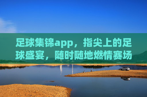 足球集锦app，指尖上的足球盛宴，随时随地燃情赛场，指尖足球盛宴，随时随地燃情