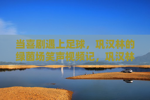当喜剧遇上足球，巩汉林的绿茵场笑声视频记，巩汉林绿茵场笑声，喜剧足球记