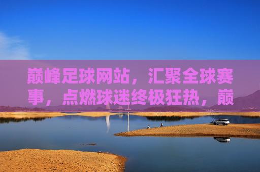 巅峰足球网站,汇聚全球赛事,点燃球迷终极狂热,巅峰足球,汇聚全球赛事,点燃球迷终极狂热