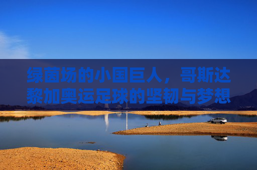 绿茵场的小国巨人,哥斯达黎加奥运足球的坚韧与梦想,绿茵小国巨人,哥斯达黎加奥运足球的坚韧与梦想