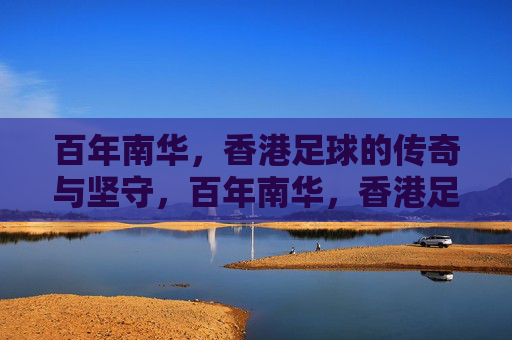 百年南华,香港足球的传奇与坚守,百年南华,香港足球的传奇与坚守