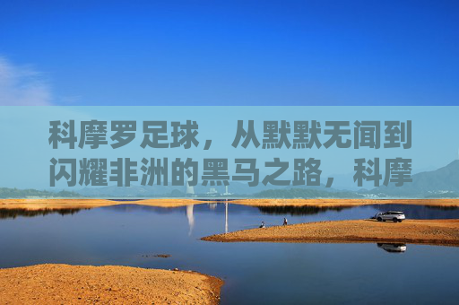 科摩罗足球，从默默无闻到闪耀非洲的黑马之路，科摩罗足球，从默默无闻到闪耀非洲的黑马之路