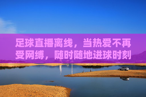 足球直播离线,当热爱不再受网缚,随时随地进球时刻,足球直播离线,热爱无缚,进球随时