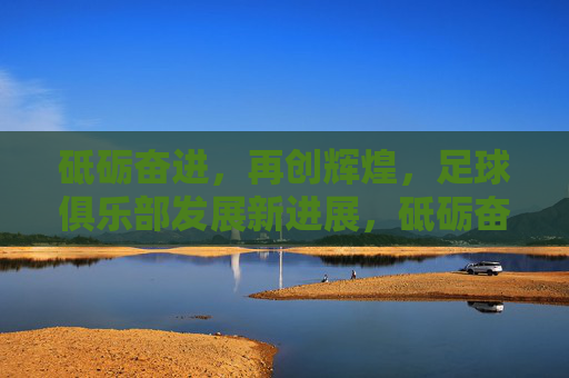 砥砺奋进，再创辉煌，足球俱乐部发展新进展，砥砺奋进促发展，足球俱乐部再创辉煌