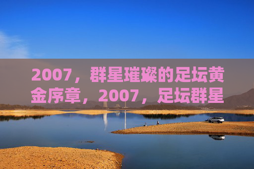 2007,群星璀璨的足坛黄金序章,2007,足坛群星璀璨的黄金序章