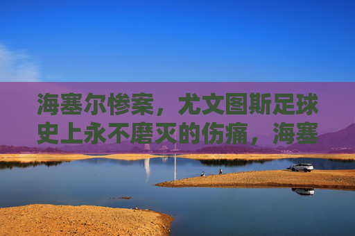 海塞尔惨案,尤文图斯足球史上永不磨灭的伤痛,海塞尔惨案,尤文图斯足球史上的永恒伤痛