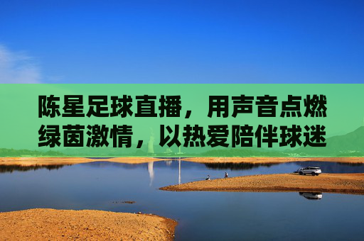 陈星足球直播,用声音点燃绿茵激情,以热爱陪伴球迷岁月,陈星足球直播,以声燃情,陪伴球迷岁月