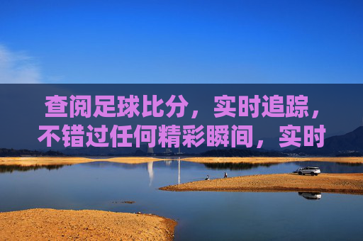 查阅足球比分,实时追踪,不错过任何精彩瞬间,实时足球比分追踪,不错过精彩瞬间