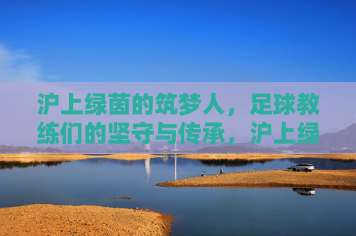 沪上绿茵的筑梦人，足球教练们的坚守与传承，沪上绿茵筑梦人，坚守与传承
