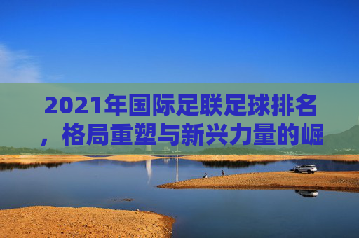 2021年国际足联足球排名,格局重塑与新兴力量的崛起