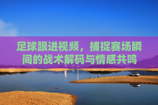 足球跟进视频,捕捉赛场瞬间的战术解码与情感共鸣