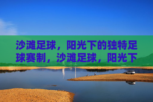 沙滩足球,阳光下的独特足球赛制,沙滩足球,阳光下的独特赛制