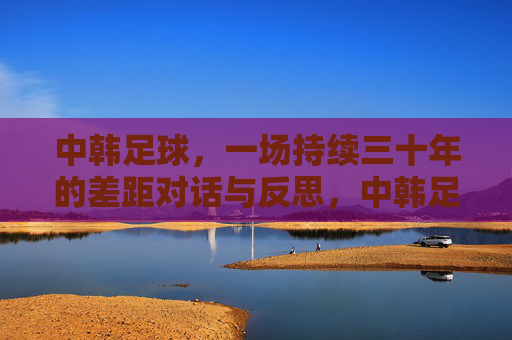 中韩足球,一场持续三十年的差距对话与反思,中韩足球,三十年差距的对话与反思