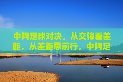 中阿足球对决，从交锋看差距，从差距思前行，中阿足球对决，差距中思前行