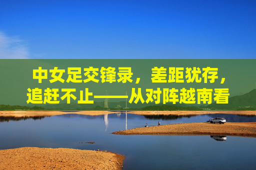 中女足交锋录,差距犹存,追赶不止——从对阵越南看中国女足的进阶之路,中女足交锋录,差距犹存,追赶不止——从对阵越南看进阶之路