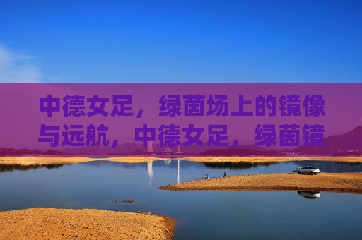 中德女足,绿茵场上的镜像与远航,中德女足,绿茵镜像与远航