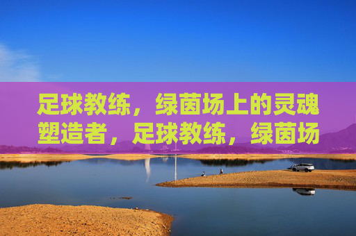 足球教练,绿茵场上的灵魂塑造者,足球教练,绿茵场的灵魂塑造者