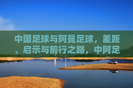 中国足球与阿曼足球，差距、启示与前行之路，中阿足球，差距、启示与前行
