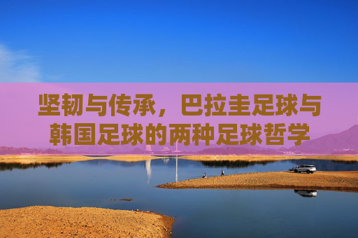 坚韧与传承,巴拉圭足球与韩国足球的两种足球哲学