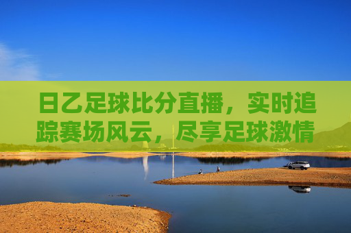 日乙足球比分直播,实时追踪赛场风云,尽享足球激情,日乙足球比分直播,实时追踪赛场,尽享足球激情