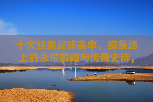 十大经典足球赛事,绿茵场上的永恒瞬间与传奇史诗,绿茵史诗,十大经典赛事的永恒瞬间与传奇