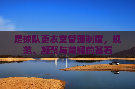 足球队更衣室管理制度,规范、凝聚与荣耀的基石