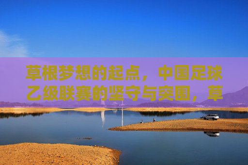 草根梦想的起点，中国足球乙级联赛的坚守与突围，草根梦想的起点，中国足球乙级联赛的坚守与突围