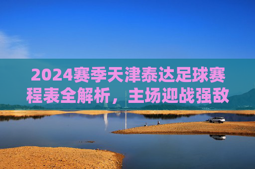 2024赛季天津泰达足球赛程表全解析,主场迎战强敌,德比战引爆期待,2024赛季天津泰达足球赛程表全解析,主场迎战强敌,德比战引爆期待