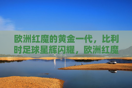 欧洲红魔的黄金一代,比利时足球星辉闪耀,欧洲红魔黄金一代,星辉闪耀