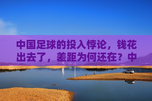 中国足球的投入悖论，钱花出去了，差距为何还在？中国足球的投入悖论，钱花出去了，差距为何还在？