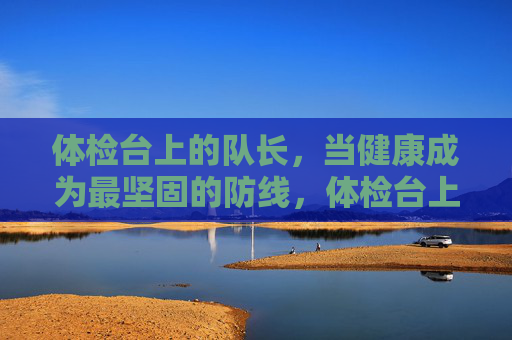 体检台上的队长，当健康成为最坚固的防线，体检台上的队长，健康是最坚固防线