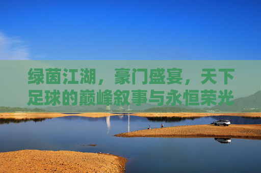 绿茵江湖，豪门盛宴，天下足球的巅峰叙事与永恒荣光，豪门绿茵江湖，巅峰叙事与永恒荣光