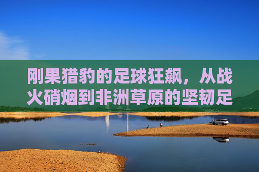 刚果猎豹的足球狂飙,从战火硝烟到非洲草原的坚韧足迹,刚果猎豹,从战火硝烟到非洲草原的足球狂飙与坚韧足迹