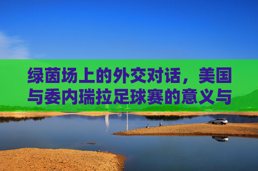 绿茵场上的外交对话,美国与委内瑞拉足球赛的意义与回响,绿茵外交,美委足球赛的意义与回响