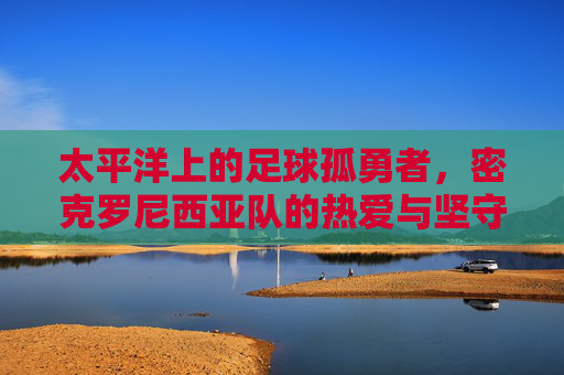 太平洋上的足球孤勇者,密克罗尼西亚队的热爱与坚守,太平洋足球孤勇者,密克罗尼西亚队的热爱与坚守