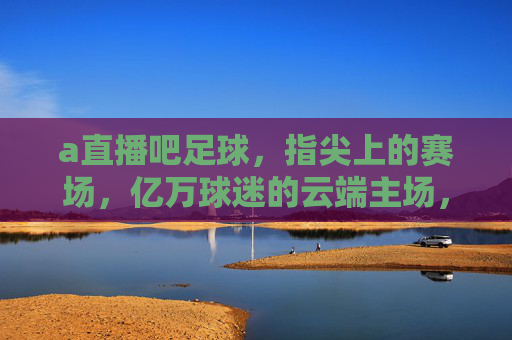 a直播吧足球，指尖上的赛场，亿万球迷的云端主场，指尖赛场，亿万球迷的云端主场