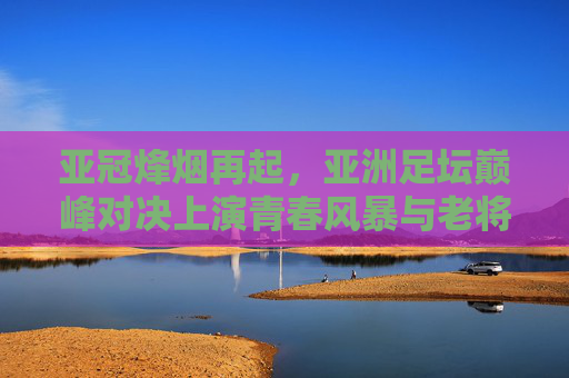 亚冠烽烟再起,亚洲足坛巅峰对决上演青春风暴与老将传奇,亚冠烽烟再起,青春风暴VS老将传奇